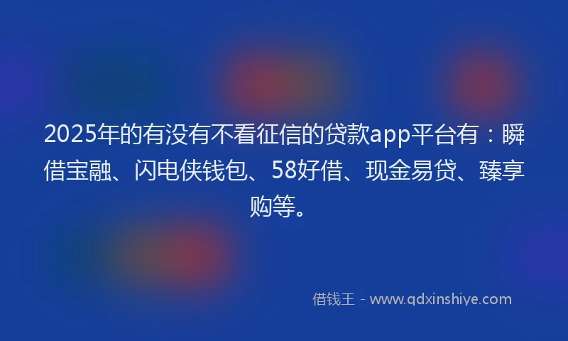 2025年的有没有不看征信的贷款app平台有：瞬借宝融、闪电侠钱包、58好借、现金易贷、臻享购等。