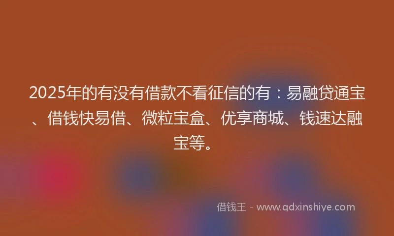 2025年的有没有借款不看征信的有:易融贷通宝、借钱快易借、微粒宝盒、优享商城、钱速达融宝等。