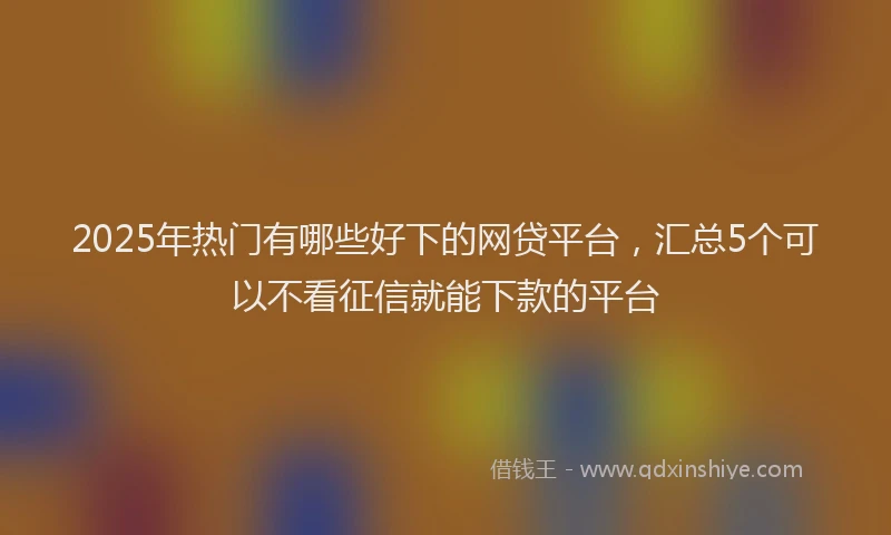 2025年热门有哪些好下的网贷平台，汇总5个可以不看征信就能下款的平台