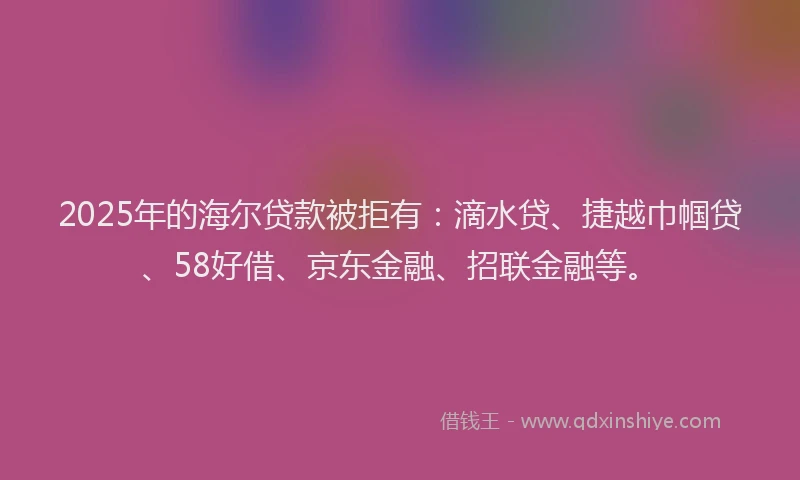 2025年的海尔贷款被拒有：滴水贷、捷越巾帼贷、58好借、京东金融、招联金融等。