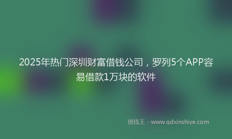 2025年热门深圳财富借钱公司，罗列5个APP容易借款1万块的软件
