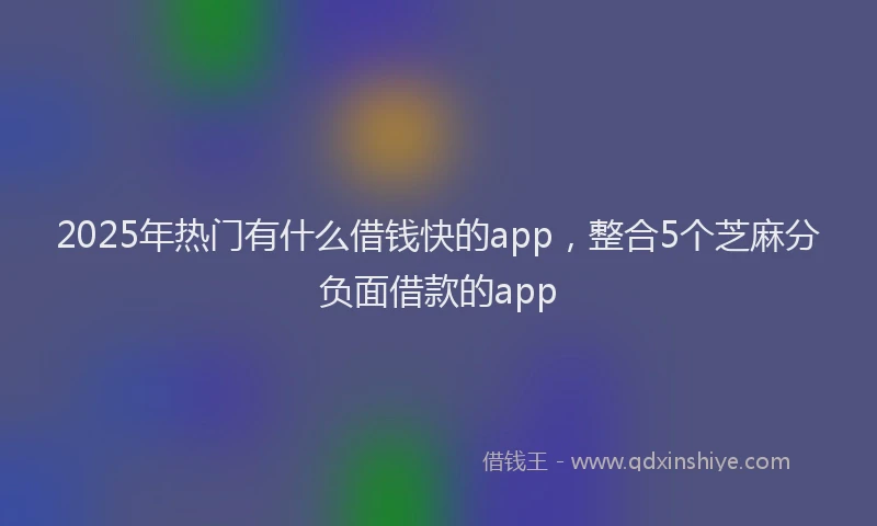 2025年热门有什么借钱快的app，整合5个芝麻分负面借款的app