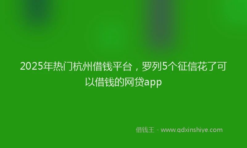2025年热门杭州借钱平台,罗列5个征信花了可以借钱的网贷app