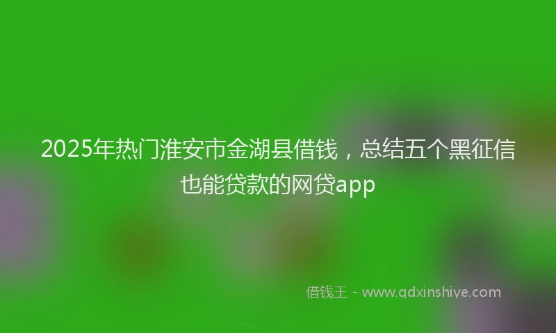 2025年热门淮安市金湖县借钱，总结五个黑征信也能贷款的网贷app