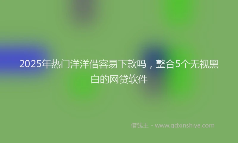 2025年热门洋洋借容易下款吗，整合5个无视黑白的网贷软件