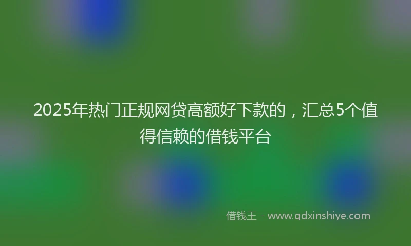 2025年热门正规网贷高额好下款的，汇总5个值得信赖的借钱平台