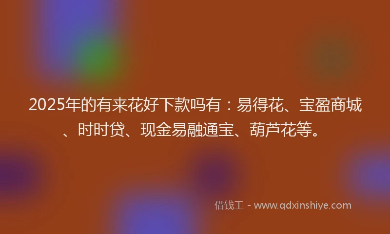 2025年的有来花好下款吗有：易得花、宝盈商城、时时贷、现金易融通宝、葫芦花等。