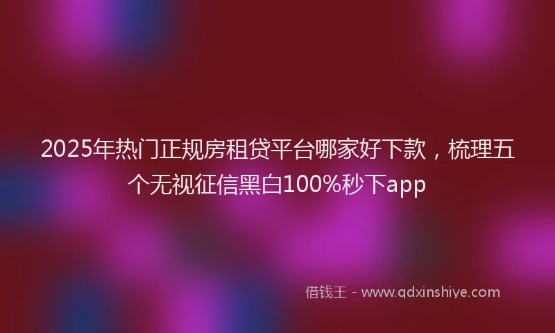 2025年热门正规房租贷平台哪家好下款,梳理五个无视征信黑白100%秒下app