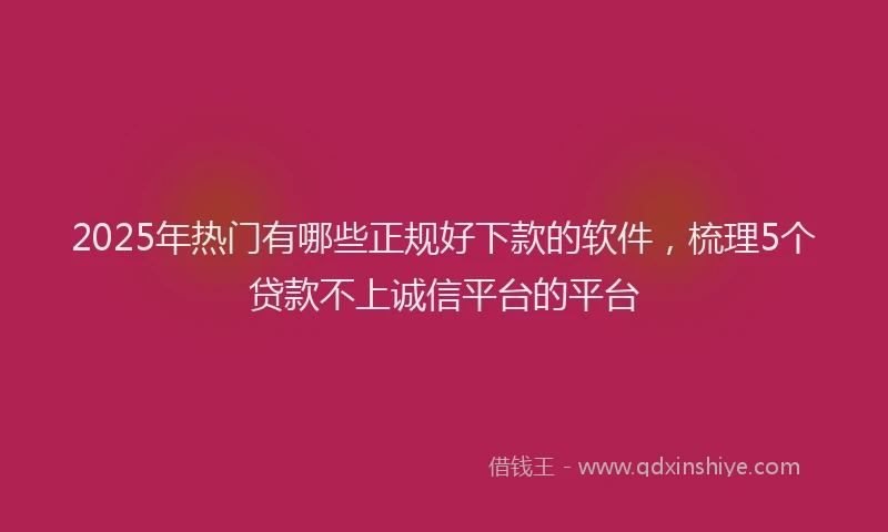 2025年热门有哪些正规好下款的软件，梳理5个贷款不上诚信平台的平台