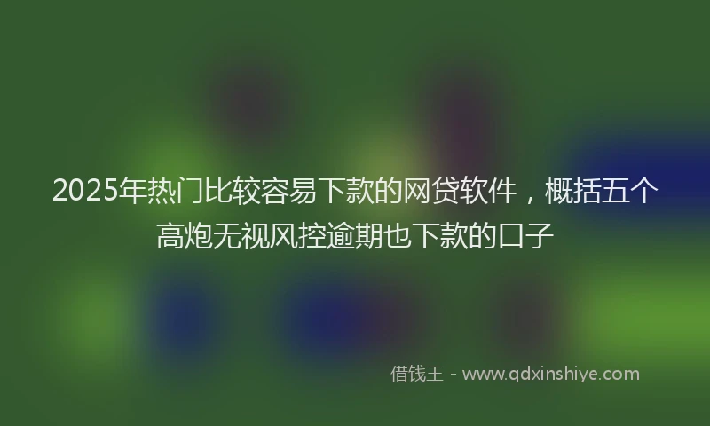 2025年热门比较容易下款的网贷软件，概括五个高炮无视风控逾期也下款的口子