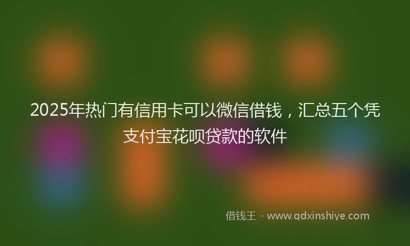 2025年热门有信用卡可以微信借钱，汇总五个凭支付宝花呗贷款的软件