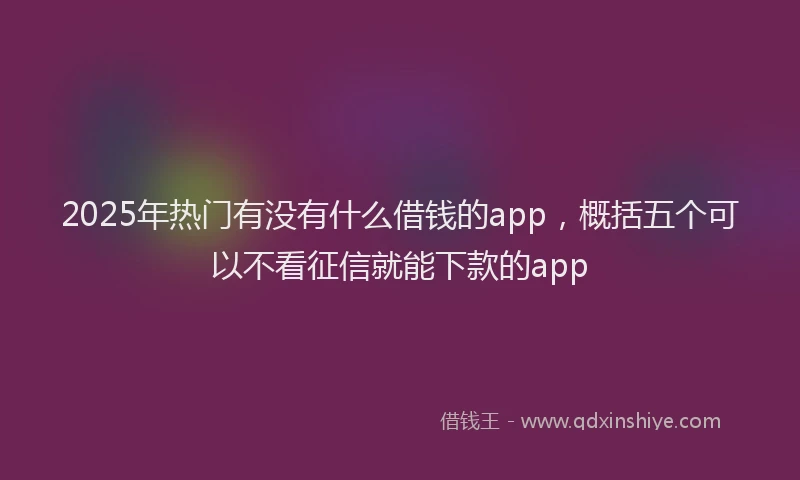 2025年热门有没有什么借钱的app，概括五个可以不看征信就能下款的app