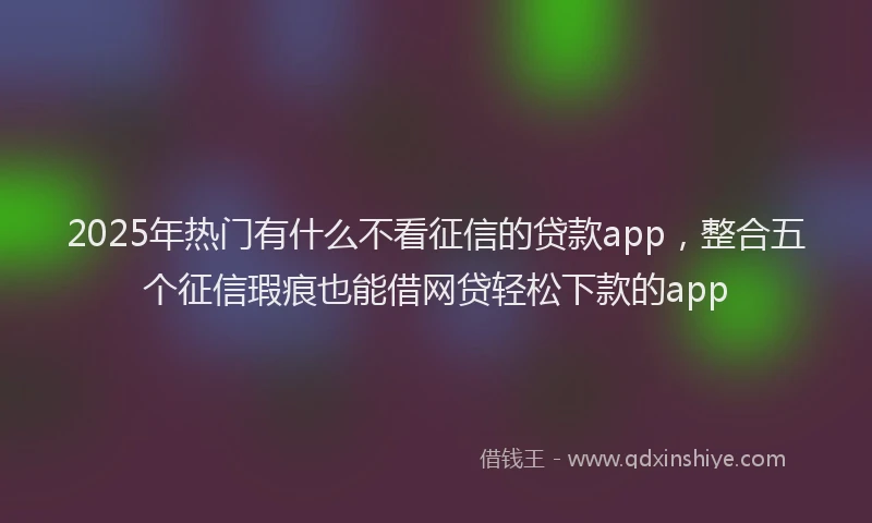 2025年热门有什么不看征信的贷款app，整合五个征信瑕疵也能借网贷轻松下款的app