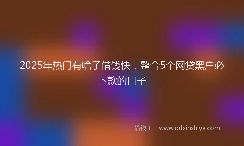 2025年热门有啥子借钱快，整合5个网贷黑户必下款的口子