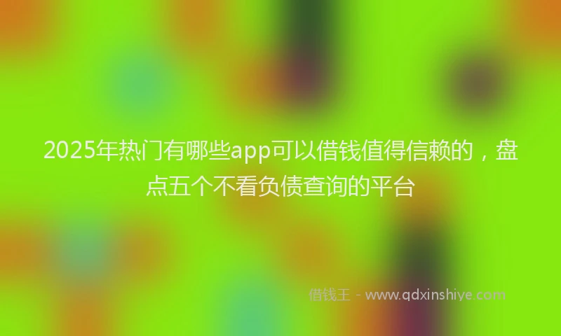 2025年热门有哪些app可以借钱值得信赖的，盘点五个不看负债查询的平台