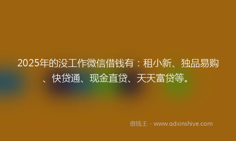 2025年的没工作微信借钱有：租小新、独品易购、快贷通、现金直贷、天天富贷等。