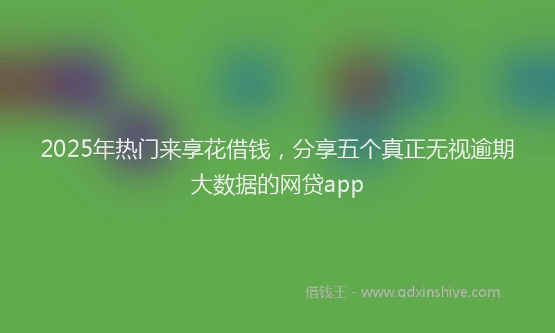 2025年热门来享花借钱,分享五个真正无视逾期大数据的网贷app