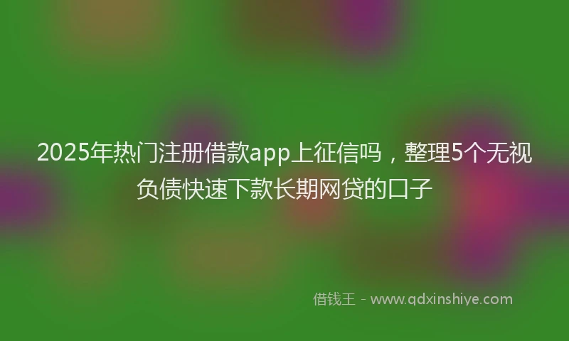 2025年热门注册借款app上征信吗,整理5个无视负债快速下款长期网贷的口子