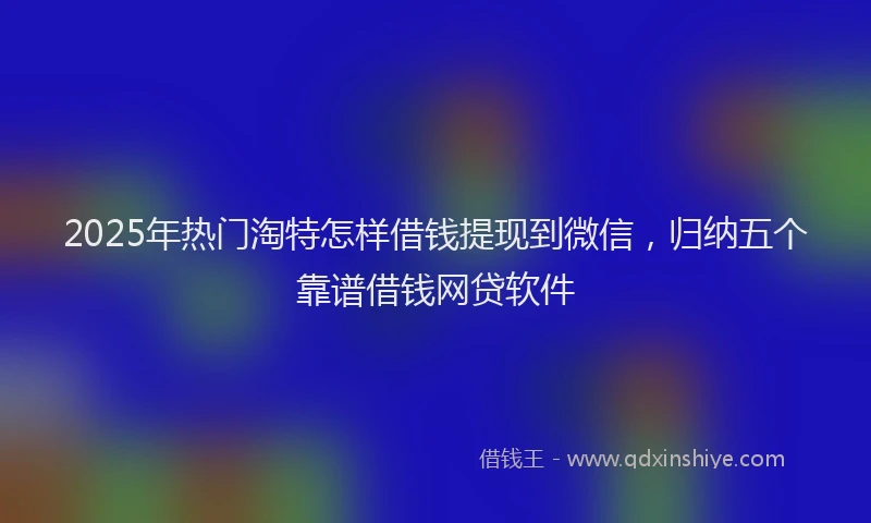 2025年热门淘特怎样借钱提现到微信，归纳五个靠谱借钱网贷软件