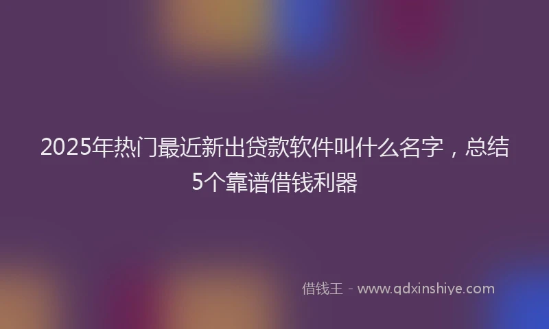 2025年热门最近新出贷款软件叫什么名字，总结5个靠谱借钱利器