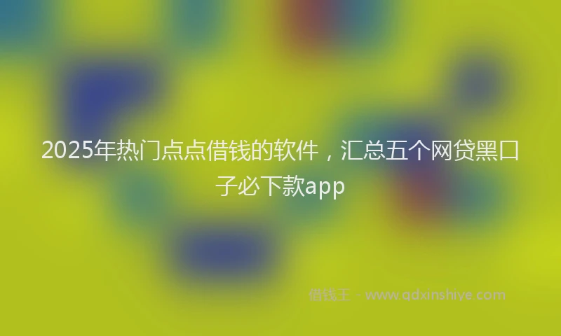2025年热门点点借钱的软件，汇总五个网贷黑口子必下款app