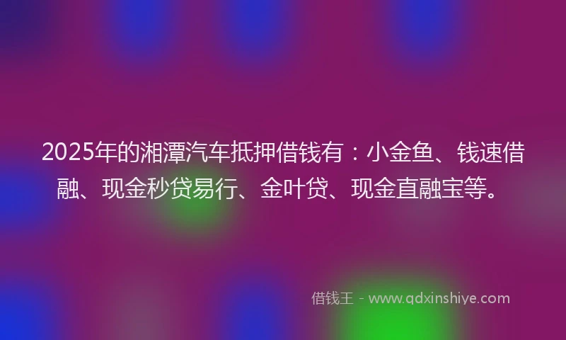 2025年的湘潭汽车抵押借钱有：小金鱼、钱速借融、现金秒贷易行、金叶贷、现金直融宝等。