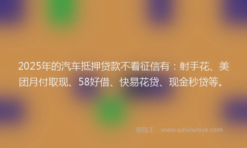 2025年的汽车抵押贷款不看征信有：射手花、美团月付取现、58好借、快易花贷、现金秒贷等。
