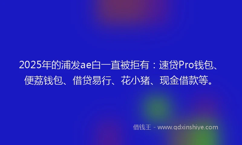 2025年的浦发ae白一直被拒有：速贷Pro钱包、便荔钱包、借贷易行、花小猪、现金借款等。