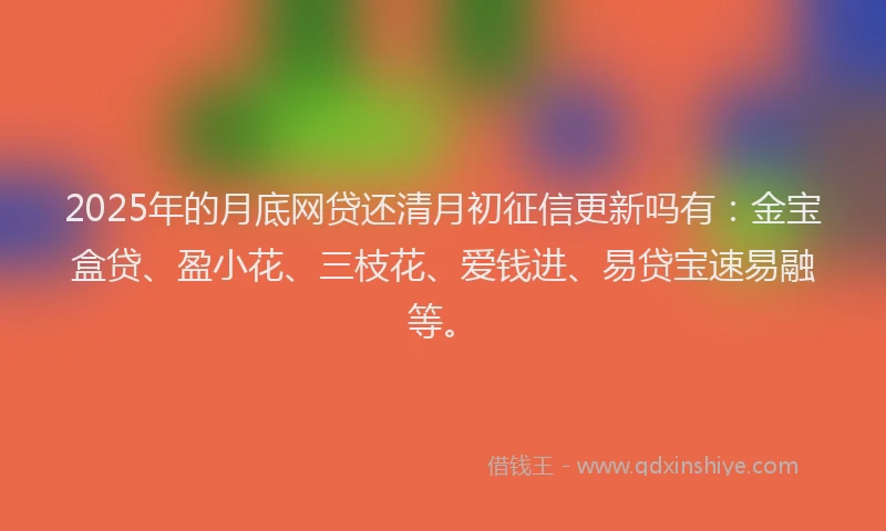 2025年的月底网贷还清月初征信更新吗有：金宝盒贷、盈小花、三枝花、爱钱进、易贷宝速易融等。