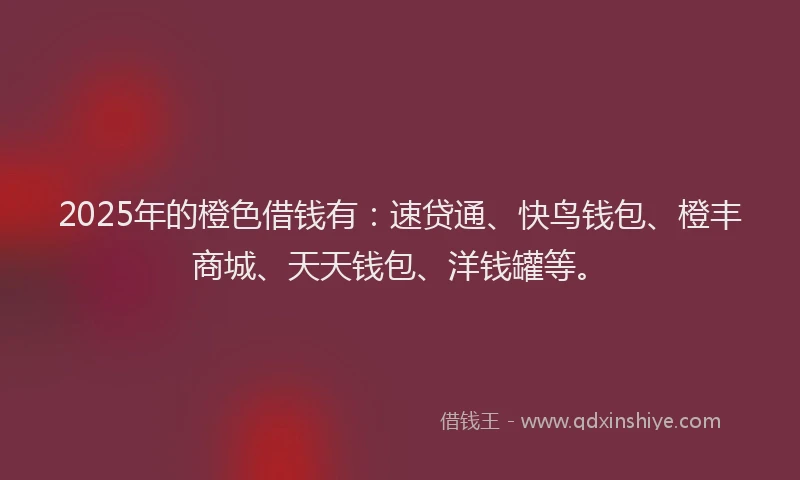 2025年的橙色借钱有：速贷通、快鸟钱包、橙丰商城、天天钱包、洋钱罐等。
