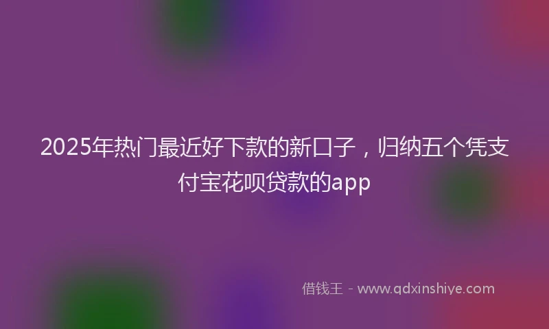 2025年热门最近好下款的新口子，归纳五个凭支付宝花呗贷款的app