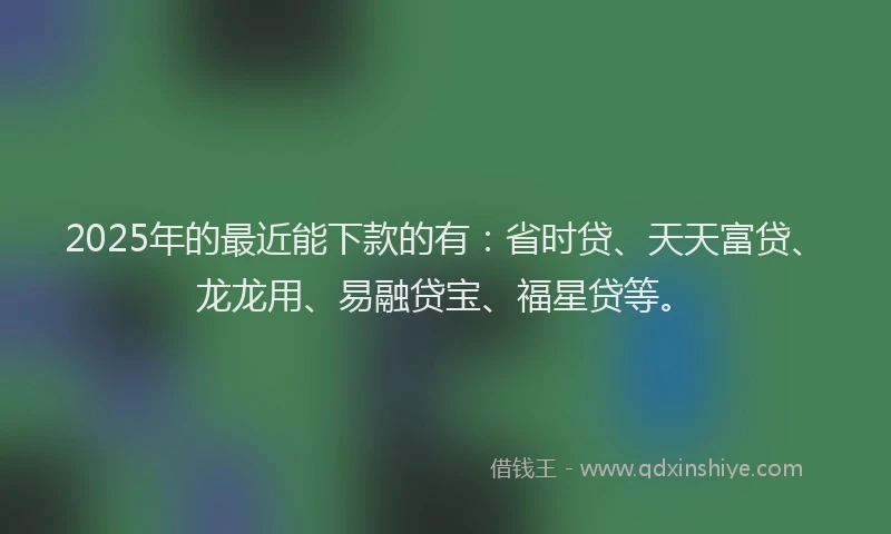 2025年的最近能下款的有：省时贷、天天富贷、龙龙用、易融贷宝、福星贷等。