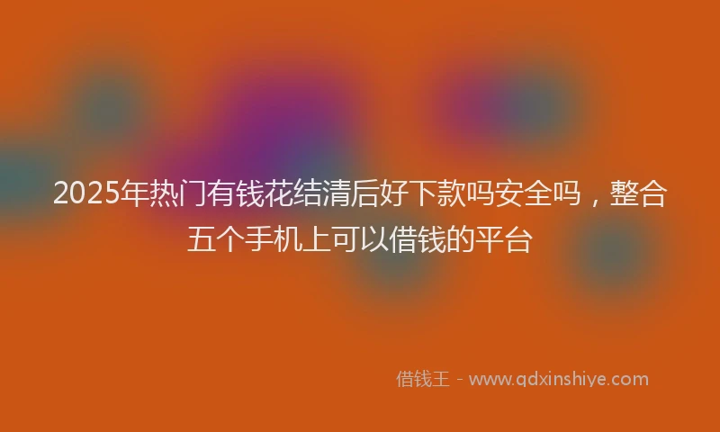 2025年热门有钱花结清后好下款吗安全吗，整合五个手机上可以借钱的平台