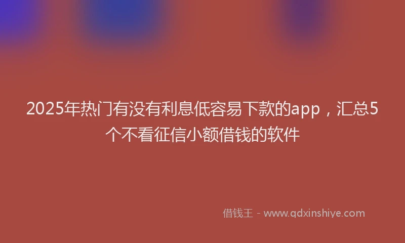 2025年热门有没有利息低容易下款的app，汇总5个不看征信小额借钱的软件