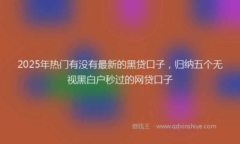 2025年热门有没有最新的黑贷口子,归纳五个无视黑白户秒过的网贷口子