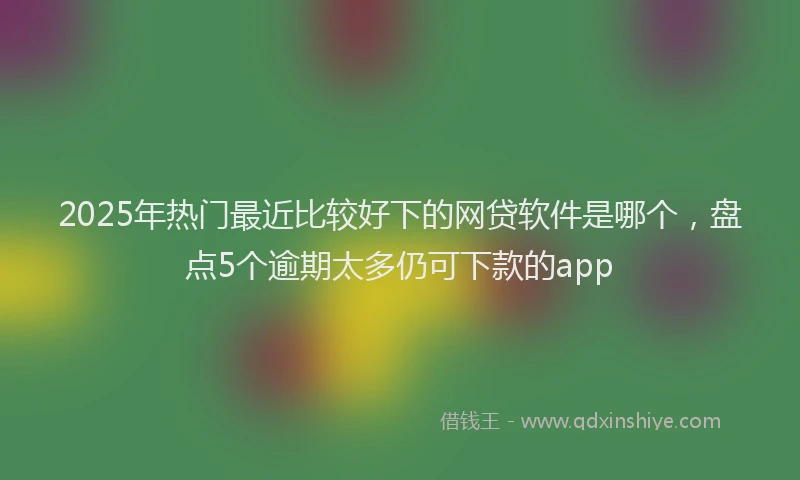2025年热门最近比较好下的网贷软件是哪个，盘点5个逾期太多仍可下款的app