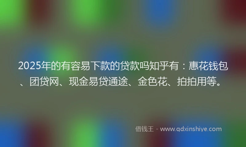 2025年的有容易下款的贷款吗知乎有：惠花钱包、团贷网、现金易贷通途、金色花、拍拍用等。