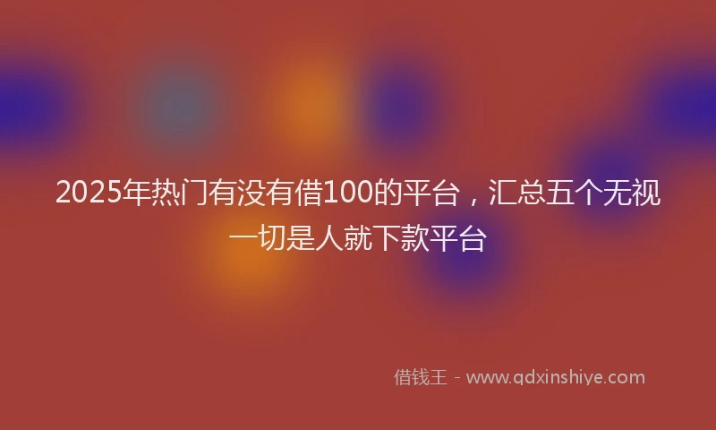 2025年热门有没有借100的平台,汇总五个无视一切是人就下款平台