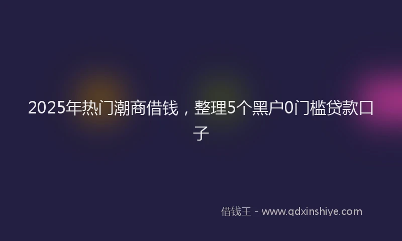2025年热门潮商借钱，整理5个黑户0门槛贷款口子