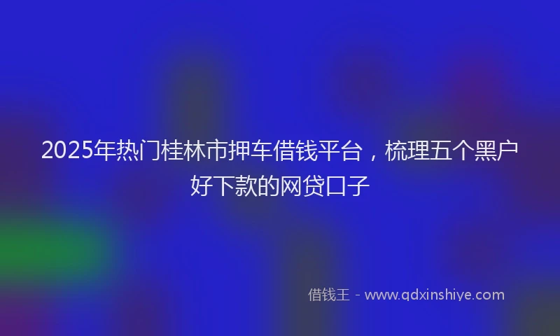 2025年热门桂林市押车借钱平台，梳理五个黑户好下款的网贷口子