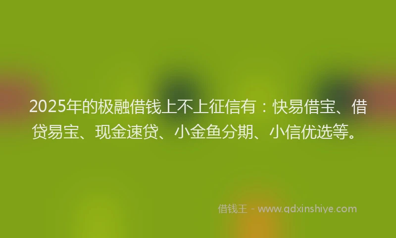 2025年的极融借钱上不上征信有：快易借宝、借贷易宝、现金速贷、小金鱼分期、小信优选等。