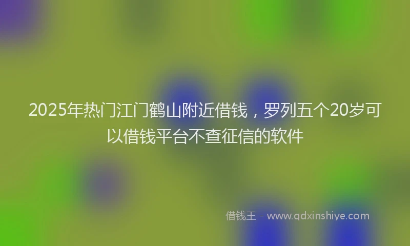2025年热门江门鹤山附近借钱，罗列五个20岁可以借钱平台不查征信的软件