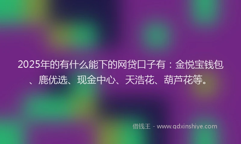 2025年的有什么能下的网贷口子有：金悦宝钱包、鹿优选、现金中心、天浩花、葫芦花等。