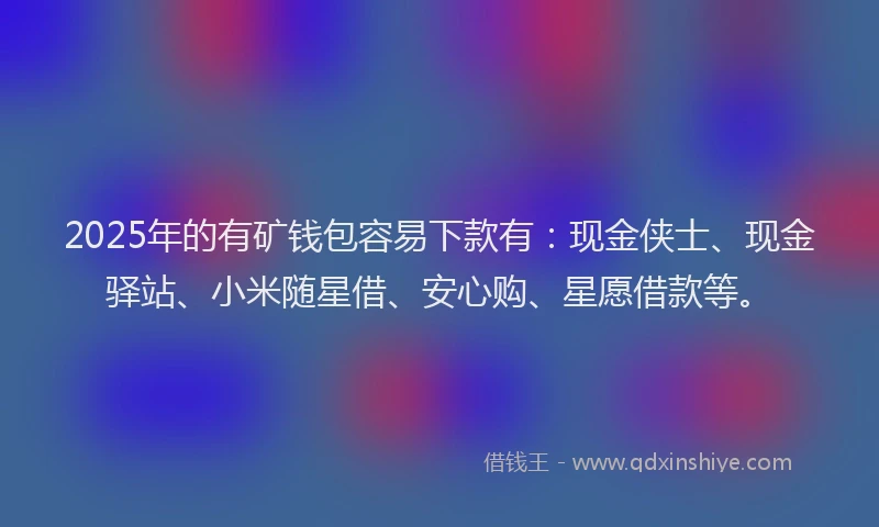 2025年的有矿钱包容易下款有：现金侠士、现金驿站、小米随星借、安心购、星愿借款等。