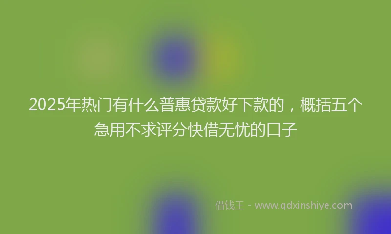 2025年热门有什么普惠贷款好下款的，概括五个急用不求评分快借无忧的口子