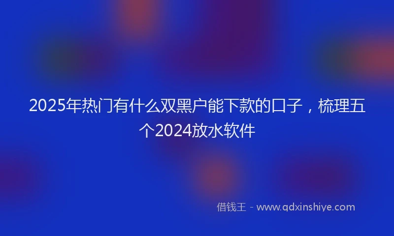 2025年热门有什么双黑户能下款的口子,梳理五个2024放水软件