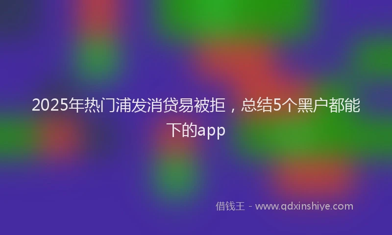 2025年热门浦发消贷易被拒，总结5个黑户都能下的app