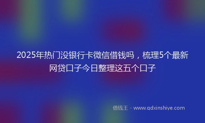 2025年热门没银行卡微信借钱吗，梳理5个最新网贷口子今日整理这五个口子