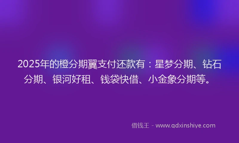 2025年的橙分期翼支付还款有：星梦分期、钻石分期、银河好租、钱袋快借、小金象分期等。