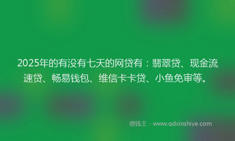 2025年的有没有七天的网贷有：翡翠贷、现金流速贷、畅易钱包、维信卡卡贷、小鱼免审等。
